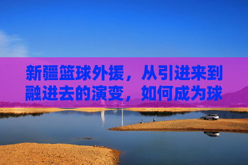 新疆篮球外援，从引进来到融进去的演变，如何成为球队核心力量？