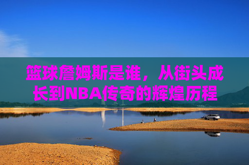 篮球詹姆斯是谁,从街头成长到NBA传奇的辉煌历程