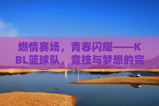 燃情赛场,青春闪耀——KBL篮球队,竞技与梦想的完美融合