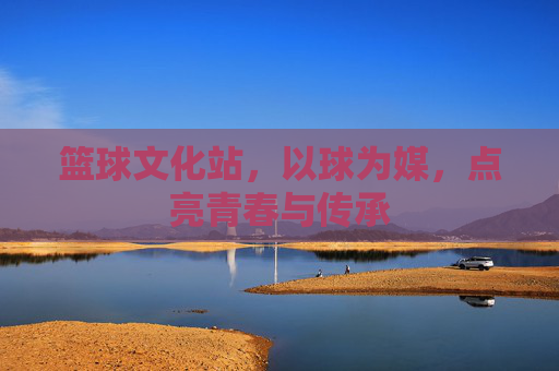 篮球文化站,以球为媒,点亮青春与传承