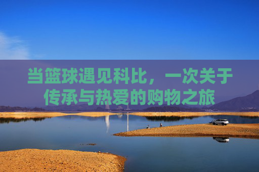 当篮球遇见科比,一次关于传承与热爱的购物之旅