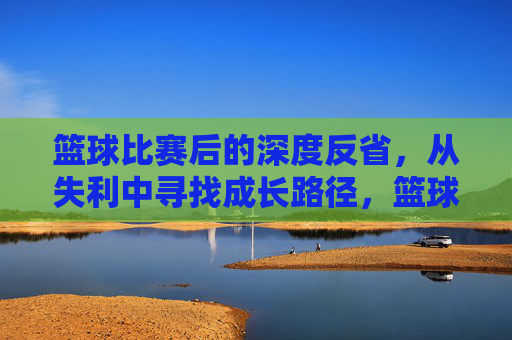 篮球比赛后的深度反省,从失利中寻找成长路径,篮球比赛失利后的深度反省,从失败中寻找成长路径