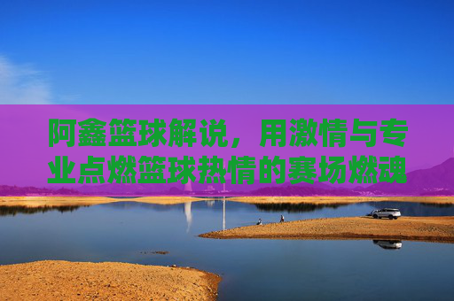阿鑫篮球解说,用激情与专业点燃篮球热情的赛场燃魂