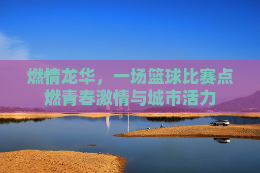 燃情龙华,一场篮球比赛点燃青春激情与城市活力