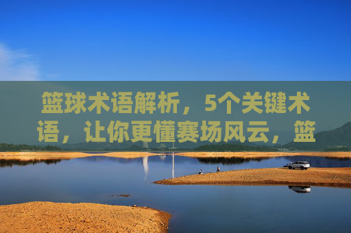 篮球术语解析，5个关键术语，让你更懂赛场风云，篮球术语解析，5个关键术语，让你更懂赛场风云