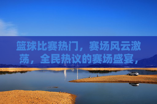 篮球比赛热门，赛场风云激荡，全民热议的赛场盛宴，篮球赛场风云激荡，全民热议的热门盛宴