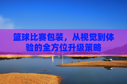 篮球比赛包装,从视觉到体验的全方位升级策略