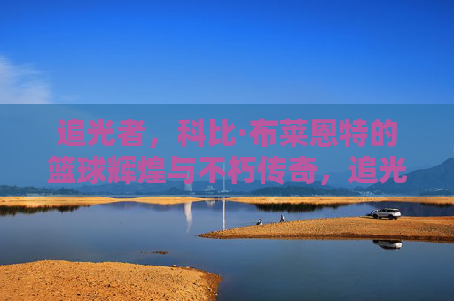 追光者,科比·布莱恩特的篮球辉煌与不朽传奇,追光者,科比·布莱恩特的篮球辉煌与不朽传奇
