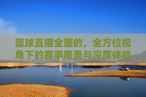 篮球直播全面的，全方位视角下的赛事覆盖与深度体验解析