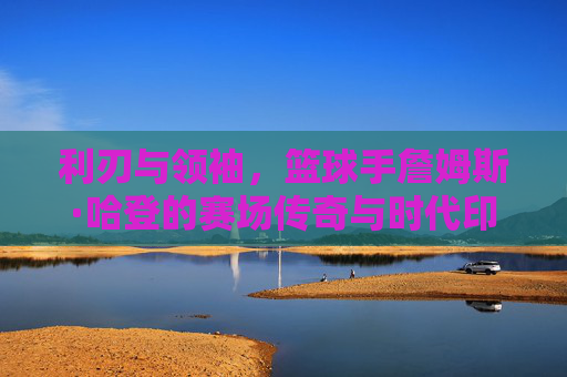 利刃与领袖,篮球手詹姆斯·哈登的赛场传奇与时代印记