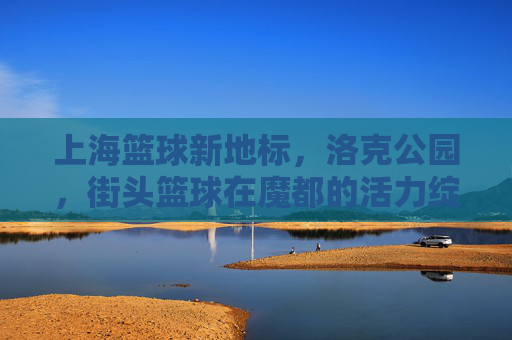 上海篮球新地标,洛克公园,街头篮球在魔都的活力绽放