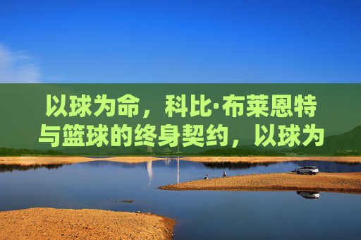 以球为命,科比·布莱恩特与篮球的终身契约,以球为命,科比·布莱恩特与篮球的终身契约