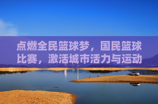 点燃全民篮球梦,国民篮球比赛,激活城市活力与运动热情,点燃全民篮球梦,国民篮球比赛激活城市活力与运动热情