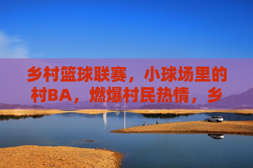 乡村篮球联赛,小球场里的村BA,燃爆村民热情,乡村篮球联赛燃爆村民热情,小球场里的村BA盛景