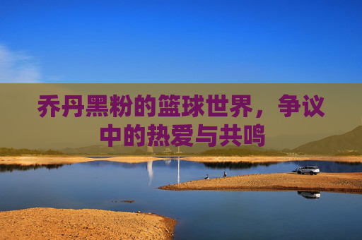 乔丹黑粉的篮球世界，争议中的热爱与共鸣