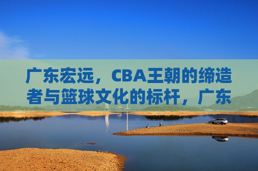 广东宏远,CBA王朝的缔造者与篮球文化的标杆,广东宏远,CBA王朝的缔造者与篮球文化的标杆