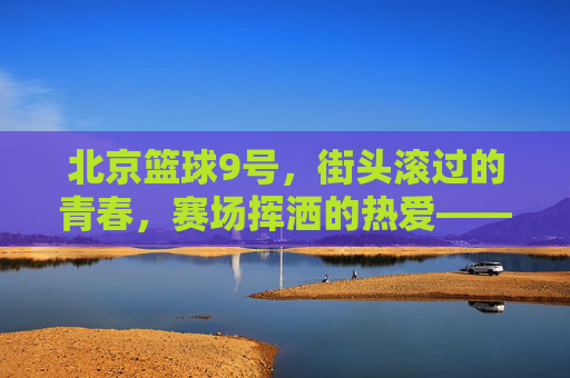 北京篮球9号,街头滚过的青春,赛场挥洒的热爱——城市脉搏中的篮球印记