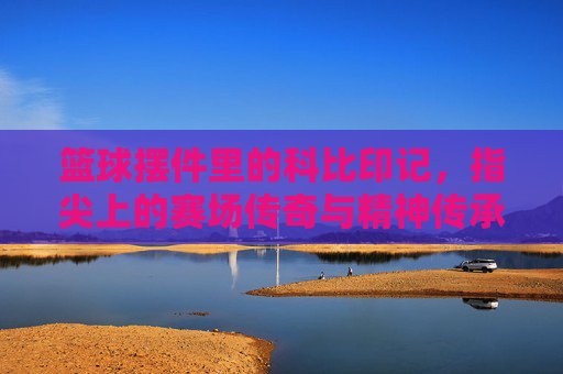 篮球摆件里的科比印记，指尖上的赛场传奇与精神传承