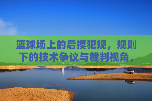 篮球场上的后摸犯规,规则下的技术争议与裁判视角,篮球后摸犯规,规则下的技术争议与裁判视角