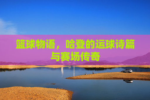 篮球物语,哈登的运球诗篇与赛场传奇
