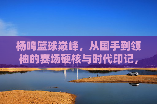 杨鸣篮球巅峰，从国手到领袖的赛场硬核与时代印记，杨鸣篮球巅峰，从国手到领袖的赛场硬核与时代印记