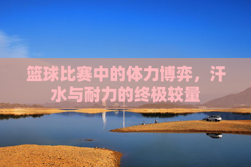 篮球比赛中的体力博弈,汗水与耐力的终极较量