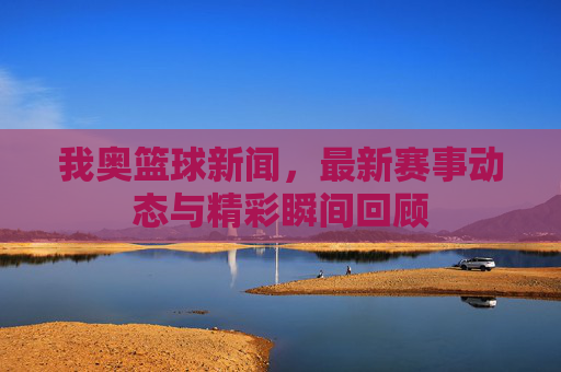 我奥篮球新闻,最新赛事动态与精彩瞬间回顾