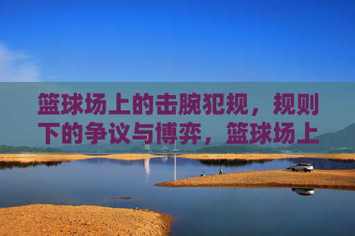 篮球场上的击腕犯规，规则下的争议与博弈，篮球场上的击腕犯规，规则下的争议与博弈