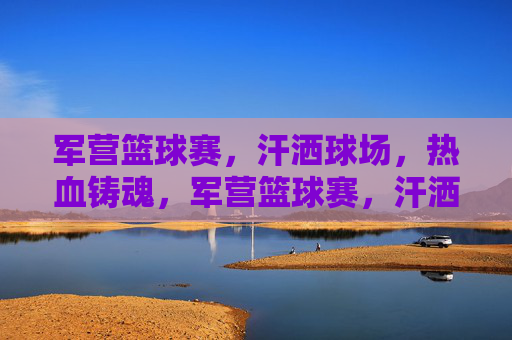 军营篮球赛,汗洒球场,热血铸魂,军营篮球赛,汗洒球场,热血铸魂