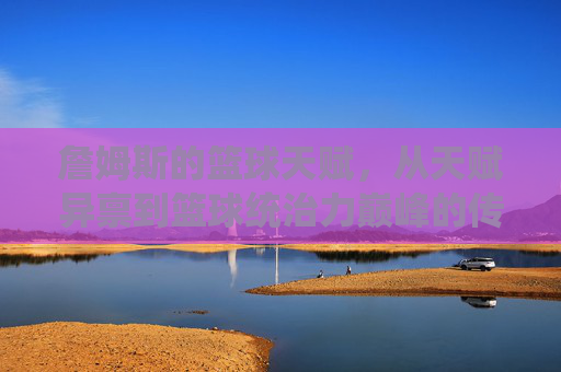 詹姆斯的篮球天赋，从天赋异禀到篮球统治力巅峰的传奇演绎