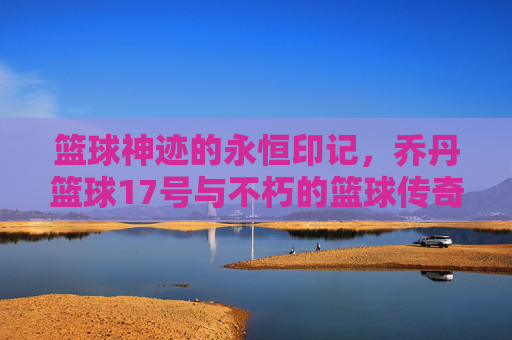 篮球神迹的永恒印记，乔丹篮球17号与不朽的篮球传奇，篮球神迹的永恒印记，乔丹篮球17号与不朽的篮球传奇