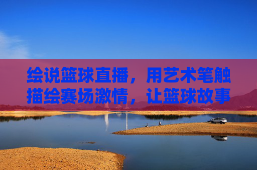 绘说篮球直播，用艺术笔触描绘赛场激情，让篮球故事活起来，绘说篮球直播，用艺术笔触描绘赛场激情，让篮球故事活起来