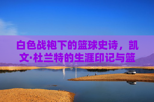 白色战袍下的篮球史诗,凯文·杜兰特的生涯印记与篮球哲学