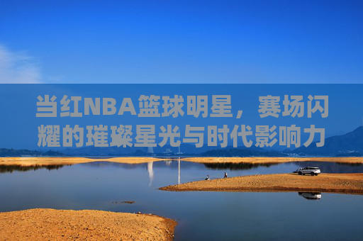 当红NBA篮球明星,赛场闪耀的璀璨星光与时代影响力,当红NBA篮球明星,赛场闪耀的璀璨星光与时代影响力
