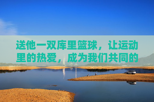 送他一双库里篮球，让运动里的热爱，成为我们共同的记忆，送他一双库里篮球，让运动里的热爱，成为我们共同的记忆