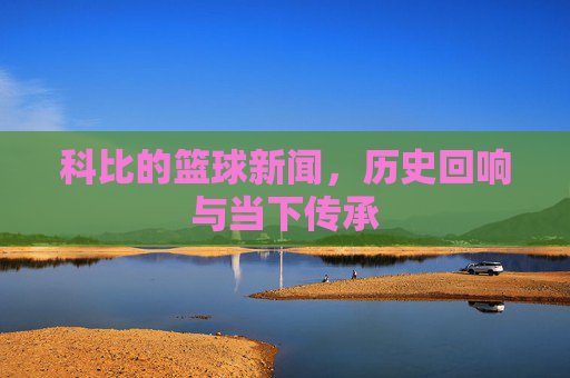 科比的篮球新闻，历史回响与当下传承