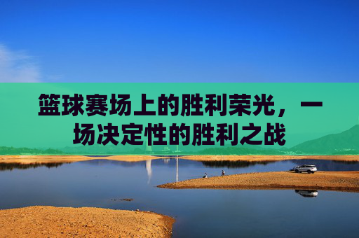 篮球赛场上的胜利荣光,一场决定性的胜利之战