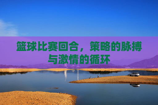 篮球比赛回合,策略的脉搏与激情的循环