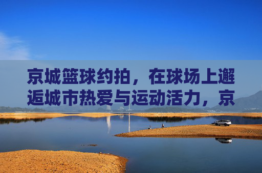 京城篮球约拍,在球场上邂逅城市热爱与运动活力,京城篮球约拍,在球场上邂逅城市热爱与运动活力