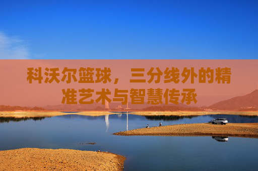 科沃尔篮球，三分线外的精准艺术与智慧传承