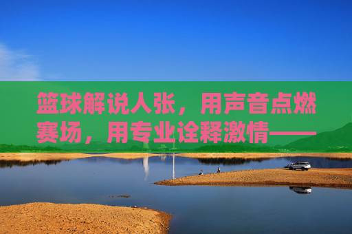篮球解说人张，用声音点燃赛场，用专业诠释激情——记一位与篮球共舞的活化石解说人