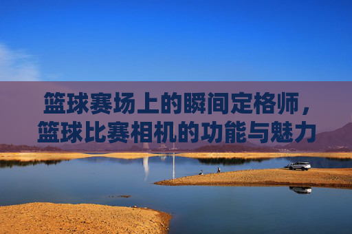 篮球赛场上的瞬间定格师,篮球比赛相机的功能与魅力,篮球赛场上的瞬间定格师,篮球比赛相机的功能与魅力