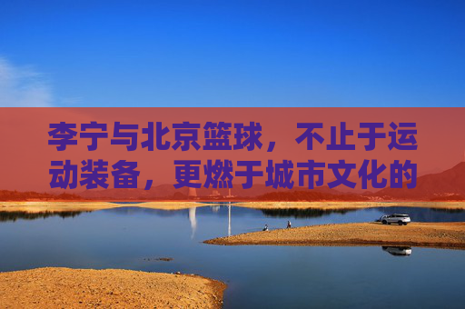 李宁与北京篮球,不止于运动装备,更燃于城市文化的深度联结