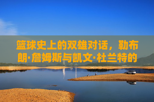 篮球史上的双雄对话，勒布朗·詹姆斯与凯文·杜兰特的王朝更迭与时代印记，篮球史上的双雄对话，勒布朗·詹姆斯与凯文·杜兰特的王朝更迭与时代印记