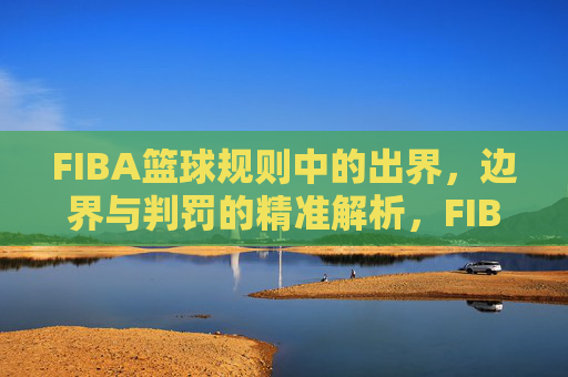 FIBA篮球规则中的出界,边界与判罚的精准解析,FIBA篮球规则,出界、边界与判罚的精准解析