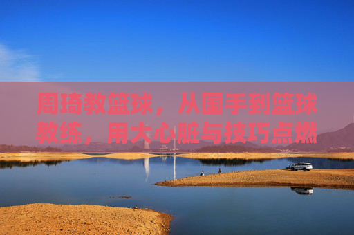 周琦教篮球,从国手到篮球教练,用大心脏与技巧点燃少年梦想,周琦教篮球,从国手到教练,用大心脏与技巧点燃少年梦想