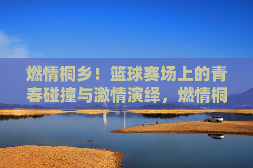 燃情桐乡!篮球赛场上的青春碰撞与激情演绎,燃情桐乡!篮球赛场上的青春碰撞与激情演绎