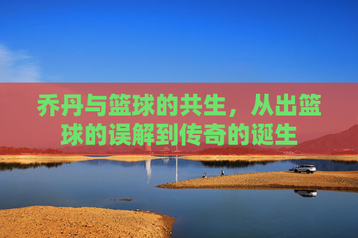 乔丹与篮球的共生,从出篮球的误解到传奇的诞生