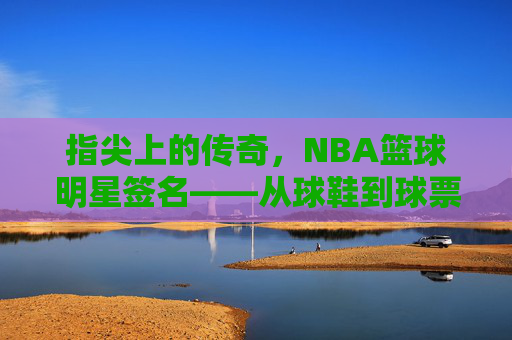 指尖上的传奇,NBA篮球明星签名——从球鞋到球票,每一笔都刻着篮球的热爱与故事,指尖上的传奇,NBA篮球明星签名——从球鞋到球票,每一笔都刻着篮球的热爱与故事
