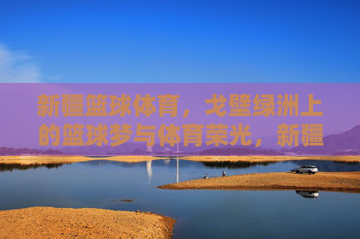 新疆篮球体育，戈壁绿洲上的篮球梦与体育荣光，新疆篮球体育，戈壁绿洲上的篮球梦与体育荣光